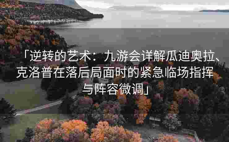 「逆转的艺术：九游会详解瓜迪奥拉、克洛普在落后局面时的紧急临场指挥与阵容微调」