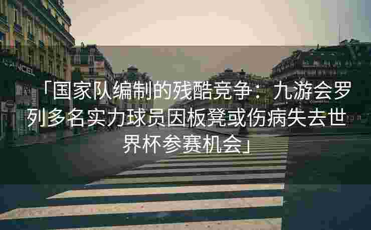 「国家队编制的残酷竞争：九游会罗列多名实力球员因板凳或伤病失去世界杯参赛机会」