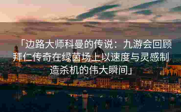 「边路大师科曼的传说：九游会回顾拜仁传奇在绿茵场上以速度与灵感制造杀机的伟大瞬间」