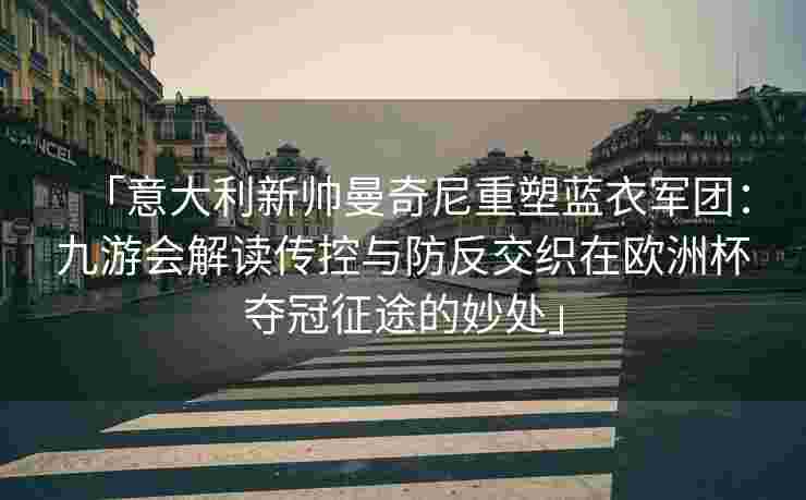 「意大利新帅曼奇尼重塑蓝衣军团：九游会解读传控与防反交织在欧洲杯夺冠征途的妙处」