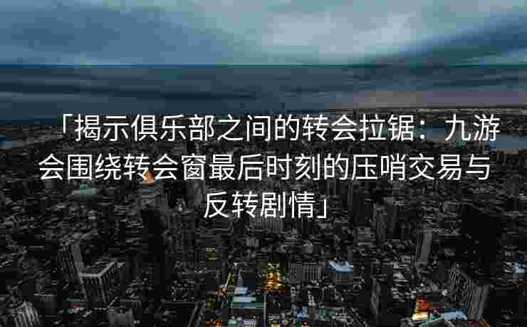 「揭示俱乐部之间的转会拉锯：九游会围绕转会窗最后时刻的压哨交易与反转剧情」