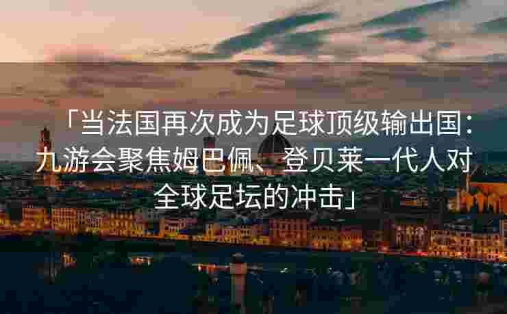 「当法国再次成为足球顶级输出国：九游会聚焦姆巴佩、登贝莱一代人对全球足坛的冲击」