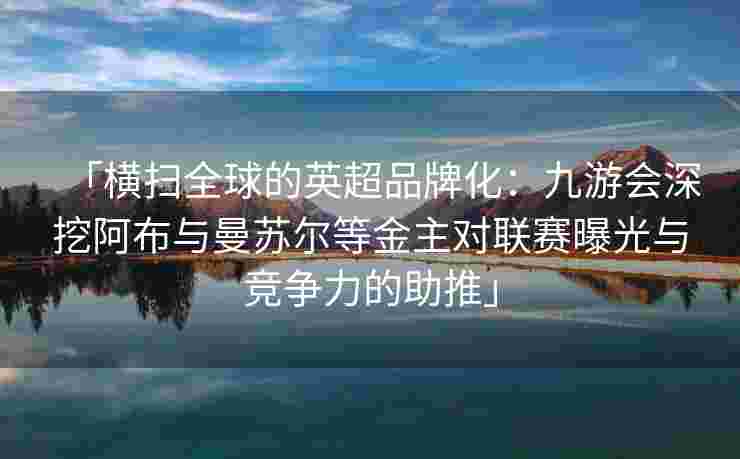 「横扫全球的英超品牌化：九游会深挖阿布与曼苏尔等金主对联赛曝光与竞争力的助推」