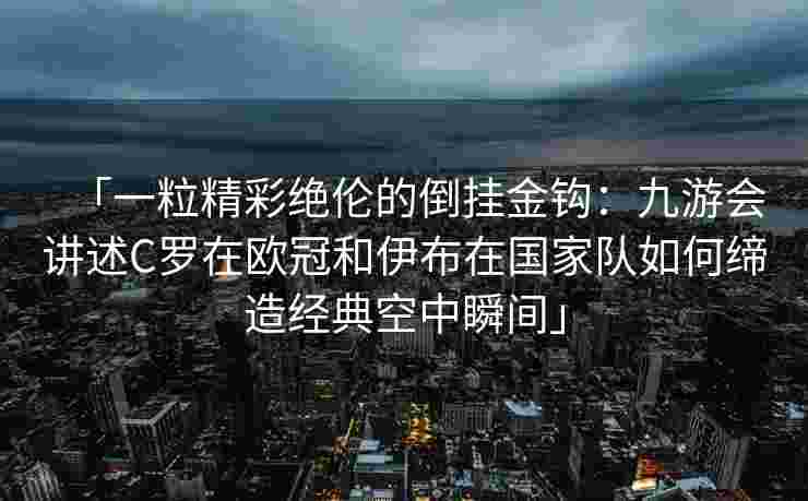 「一粒精彩绝伦的倒挂金钩：九游会讲述C罗在欧冠和伊布在国家队如何缔造经典空中瞬间」