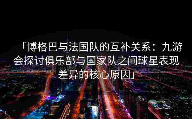 「博格巴与法国队的互补关系：九游会探讨俱乐部与国家队之间球星表现差异的核心原因」