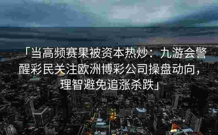 「当高频赛果被资本热炒：九游会警醒彩民关注欧洲博彩公司操盘动向，理智避免追涨杀跌」