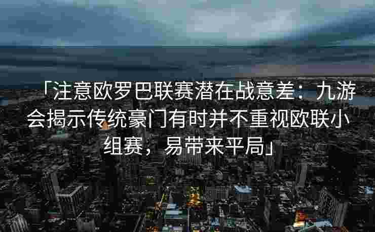 「注意欧罗巴联赛潜在战意差：九游会揭示传统豪门有时并不重视欧联小组赛，易带来平局」