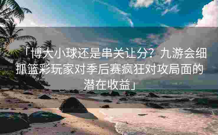「博大小球还是串关让分？九游会细抓篮彩玩家对季后赛疯狂对攻局面的潜在收益」