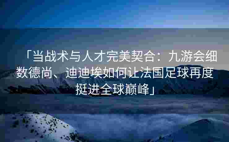 「当战术与人才完美契合：九游会细数德尚、迪迪埃如何让法国足球再度挺进全球巅峰」