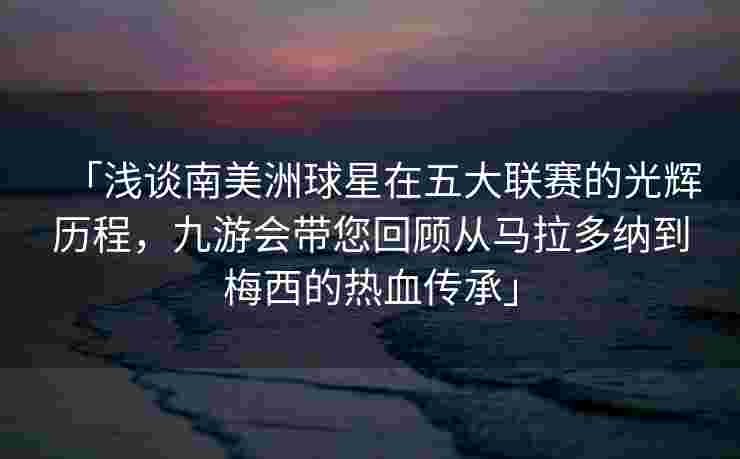 「浅谈南美洲球星在五大联赛的光辉历程，九游会带您回顾从马拉多纳到梅西的热血传承」