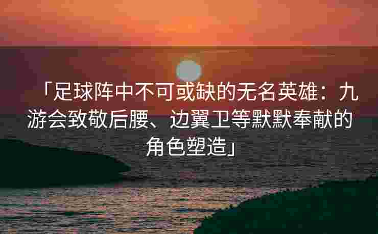 「足球阵中不可或缺的无名英雄：九游会致敬后腰、边翼卫等默默奉献的角色塑造」
