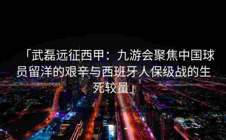 「武磊远征西甲：九游会聚焦中国球员留洋的艰辛与西班牙人保级战的生死较量」
