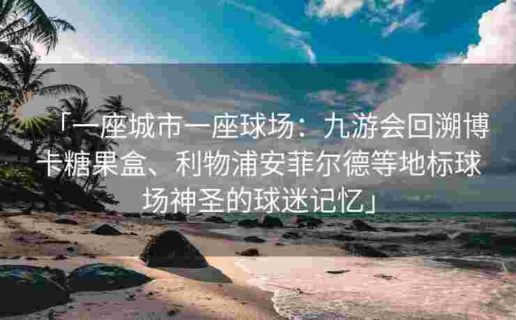 「一座城市一座球场：九游会回溯博卡糖果盒、利物浦安菲尔德等地标球场神圣的球迷记忆」