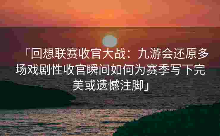 「回想联赛收官大战：九游会还原多场戏剧性收官瞬间如何为赛季写下完美或遗憾注脚」