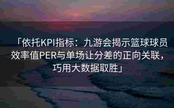 「依托KPI指标：九游会揭示篮球球员效率值PER与单场让分差的正向关联，巧用大数据取胜」