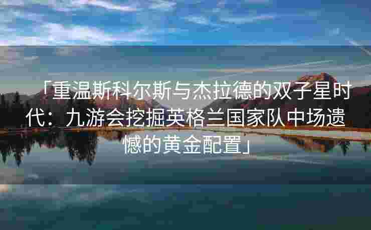 「重温斯科尔斯与杰拉德的双子星时代：九游会挖掘英格兰国家队中场遗憾的黄金配置」