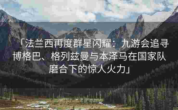 「法兰西再度群星闪耀：九游会追寻博格巴、格列兹曼与本泽马在国家队磨合下的惊人火力」