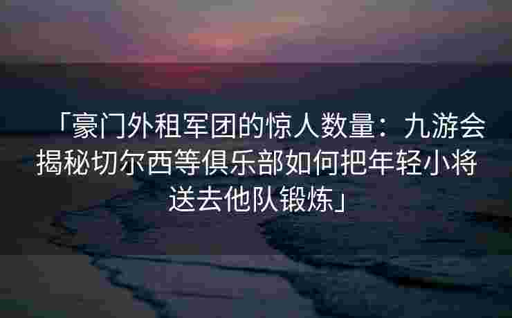 「豪门外租军团的惊人数量：九游会揭秘切尔西等俱乐部如何把年轻小将送去他队锻炼」