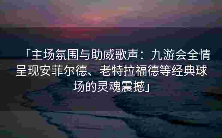 「主场氛围与助威歌声：九游会全情呈现安菲尔德、老特拉福德等经典球场的灵魂震撼」