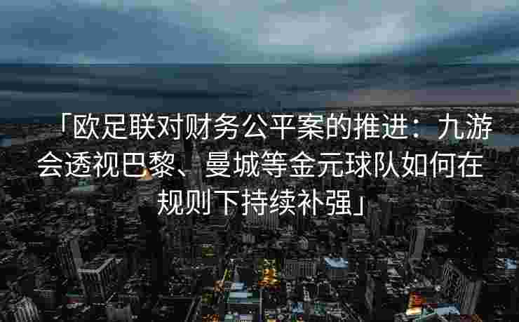 「欧足联对财务公平案的推进：九游会透视巴黎、曼城等金元球队如何在规则下持续补强」