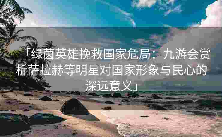 「绿茵英雄挽救国家危局：九游会赏析萨拉赫等明星对国家形象与民心的深远意义」