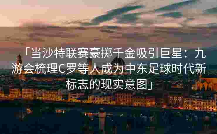 「当沙特联赛豪掷千金吸引巨星：九游会梳理C罗等人成为中东足球时代新标志的现实意图」