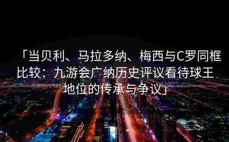 「当贝利、马拉多纳、梅西与C罗同框比较：九游会广纳历史评议看待球王地位的传承与争议」