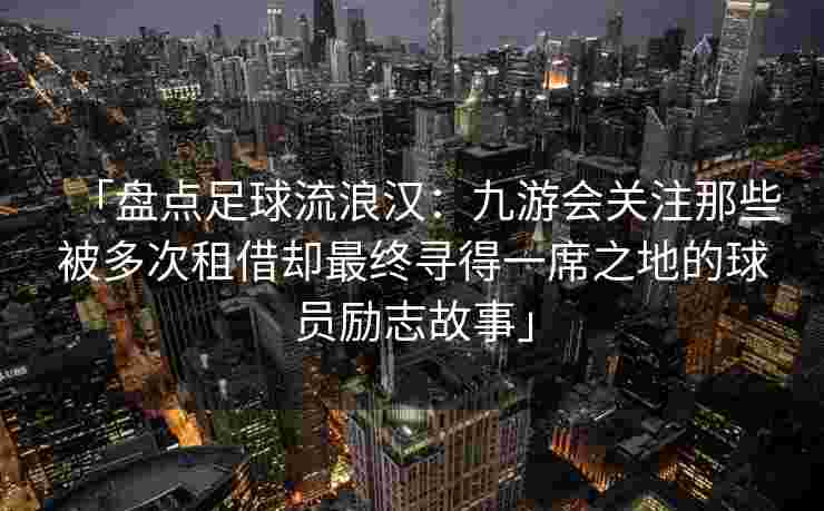 「盘点足球流浪汉：九游会关注那些被多次租借却最终寻得一席之地的球员励志故事」