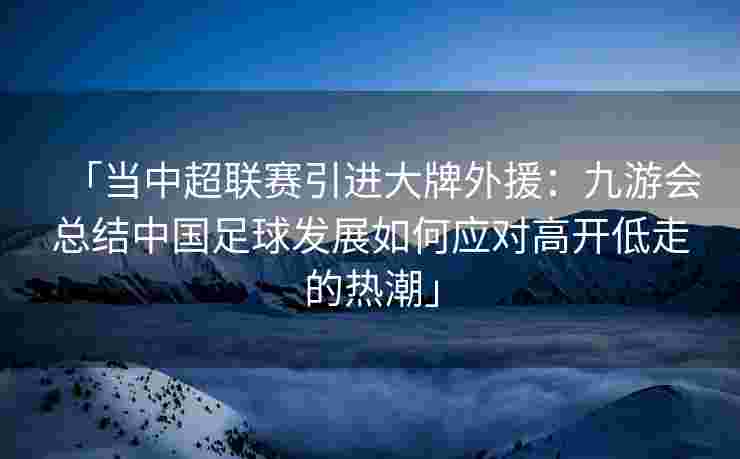 「当中超联赛引进大牌外援：九游会总结中国足球发展如何应对高开低走的热潮」