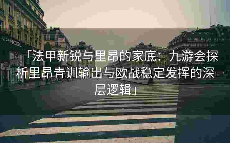 「法甲新锐与里昂的家底：九游会探析里昂青训输出与欧战稳定发挥的深层逻辑」