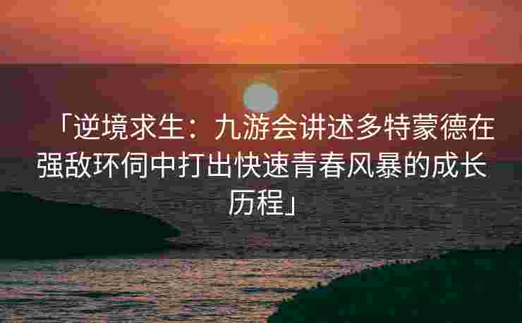「逆境求生：九游会讲述多特蒙德在强敌环伺中打出快速青春风暴的成长历程」