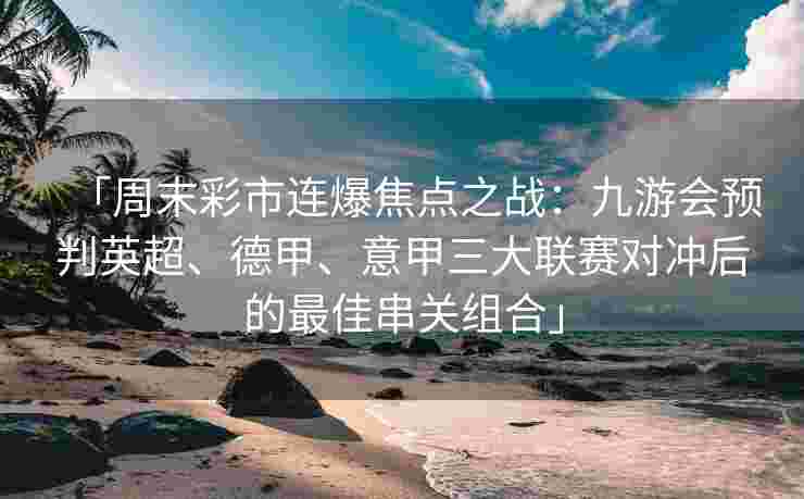「周末彩市连爆焦点之战：九游会预判英超、德甲、意甲三大联赛对冲后的最佳串关组合」