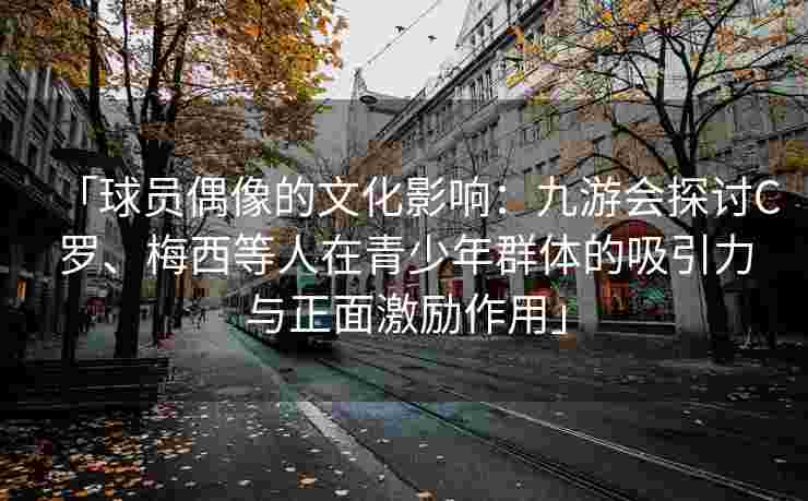 「球员偶像的文化影响：九游会探讨C罗、梅西等人在青少年群体的吸引力与正面激励作用」