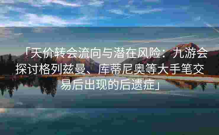 「天价转会流向与潜在风险：九游会探讨格列兹曼、库蒂尼奥等大手笔交易后出现的后遗症」