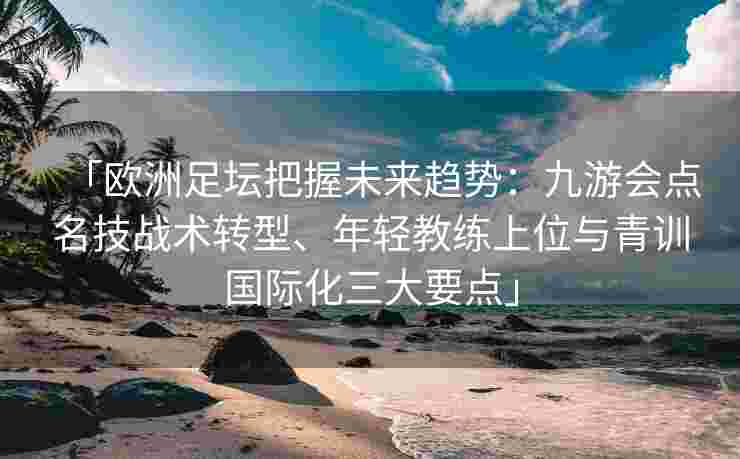「欧洲足坛把握未来趋势：九游会点名技战术转型、年轻教练上位与青训国际化三大要点」