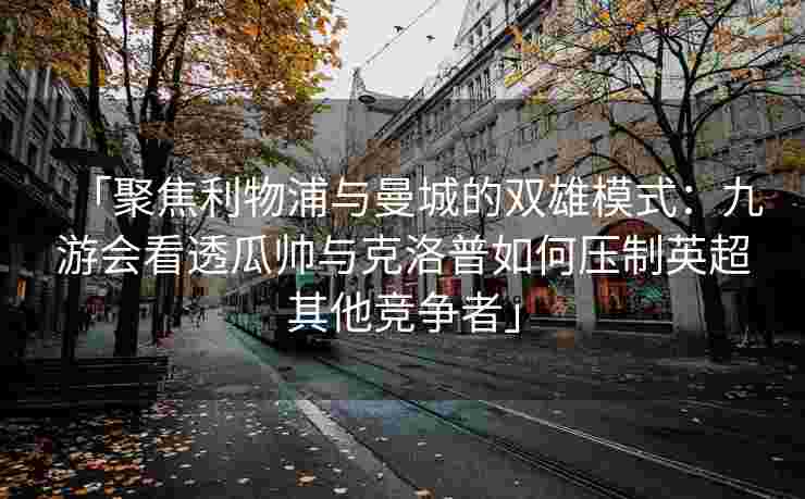 「聚焦利物浦与曼城的双雄模式：九游会看透瓜帅与克洛普如何压制英超其他竞争者」