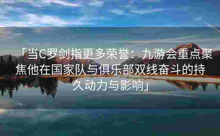 「当C罗剑指更多荣誉：九游会重点聚焦他在国家队与俱乐部双线奋斗的持久动力与影响」
