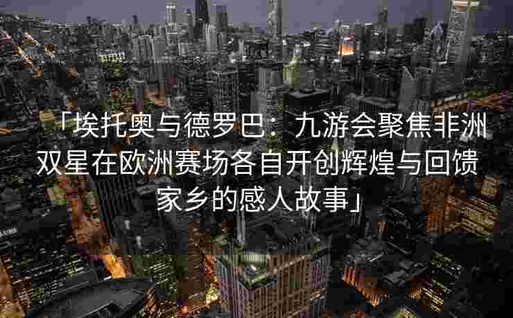 「埃托奥与德罗巴：九游会聚焦非洲双星在欧洲赛场各自开创辉煌与回馈家乡的感人故事」