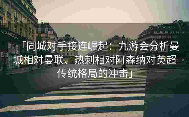 「同城对手接连崛起：九游会分析曼城相对曼联、热刺相对阿森纳对英超传统格局的冲击」